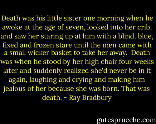 Death was his little sister one morning when he awoke at the age of seven, looked into her crib, and saw her staring up at him with a blind, blue, fixed and frozen stare until the men came with a small wicker basket to take her away.<br /><br />Death was when he stood by her high chair four weeks later and suddenly realized she'd never be in it again, laughing and crying and making him jealous of her because she was born. That was death. - Ray Bradbury