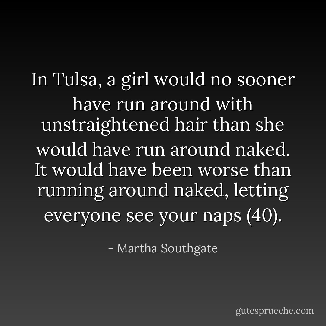 In Tulsa, a girl would no sooner have run around with unstraightened hair than she would have run around naked. It would have been worse than running around naked, letting everyone see your naps (40). - Martha Southgate