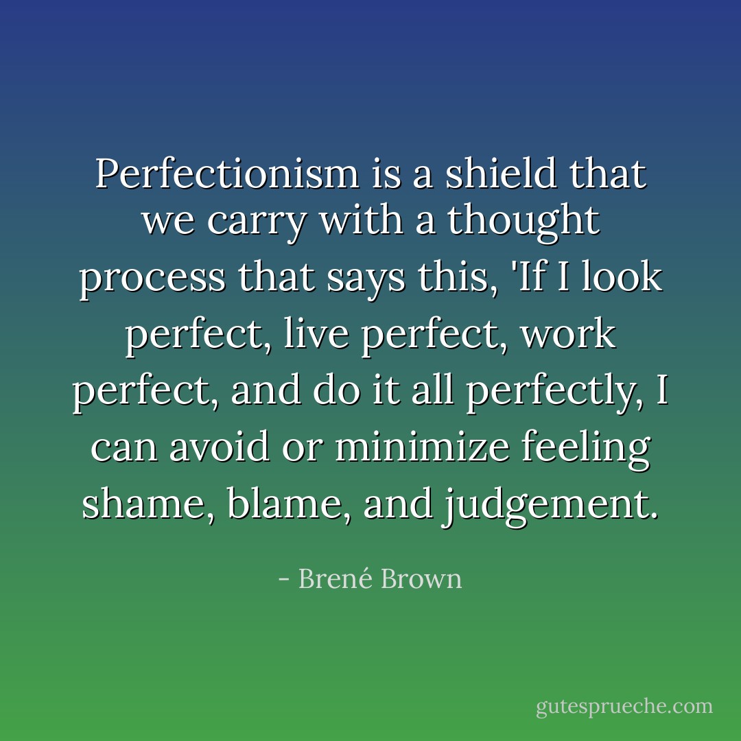 Perfectionism is a shield that we carry with a thought process that says this, 'If I look perfect, live perfect, work perfect, and do it all perfectly, I can avoid or minimize feeling shame, blame, and judgement. - Brené Brown