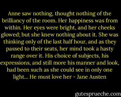 Anne saw nothing, thought nothing of the brilliancy of the room. Her happiness was from within. Her eyes were bright, and her cheeks glowed; but she knew nothing about it. She was thinking only of the last half hour, and as they passed to their seats, her mind took a hasty range over it. His choice of subjects, his expressions, and still more his manner and look, had been such as she could see in only one light... He must love her - Jane Austen