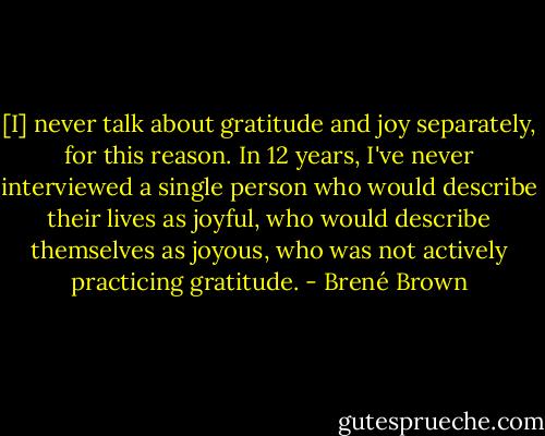 [I] never talk about gratitude and joy separately, for this reason. In 12 years, I've never interviewed a single person who would describe their lives as joyful, who would describe themselves as joyous, who was not actively practicing gratitude. - Brené Brown