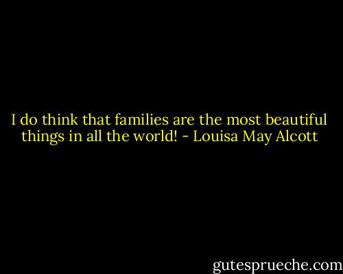 I do think that families are the most beautiful things in all the world! - Louisa May Alcott