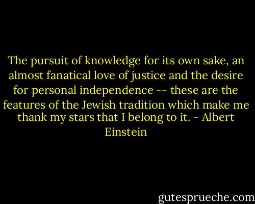 The pursuit of knowledge for its own sake, an almost fanatical love of justice and the desire for personal independence -- these are the features of the Jewish tradition which make me thank my stars that I belong to it. - Albert Einstein