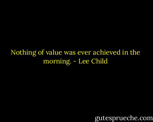 Nothing of value was ever achieved in the morning. - Lee Child