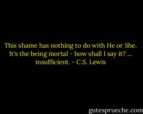 This shame has nothing to do with He or She. It's the being mortal - how shall I say it? ... insufficient. - C.S. Lewis