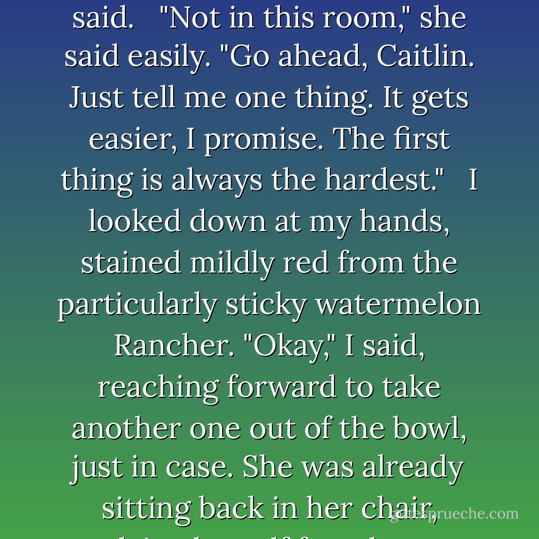 Just start somewhere," Dr. Marshall had said to me as I ground a banana-pineapple one to bits between my teeth. "It doesn't have to be at the beginning." She'd pulled her legs up, Indian-style, letting the legal pad she'd been holding drop to the floor.<br /><br />"I thought everything always had to start at the beginning," I said. <br /><br />"Not in this room," she said easily. "Go ahead, Caitlin. Just tell me one thing. It gets easier, I promise. The first thing is always the hardest." <br /><br />I looked down at my hands, stained mildly red from the particularly sticky watermelon Rancher. "Okay," I said, reaching forward to take another one out of the bowl, just in case. She was already sitting back in her chair, readying herself for whatever glimpse I would give her into the mess I'd become. "What was the name of Pygmalion's sister?"<br /><br />She blinked, twice, obviously surprised. "Ummm," she said, keeping her eyes on me. "I don't know."<br /><br />"Rogerson did," I told her. "Rogerson knew everything. - Sarah Dessen
