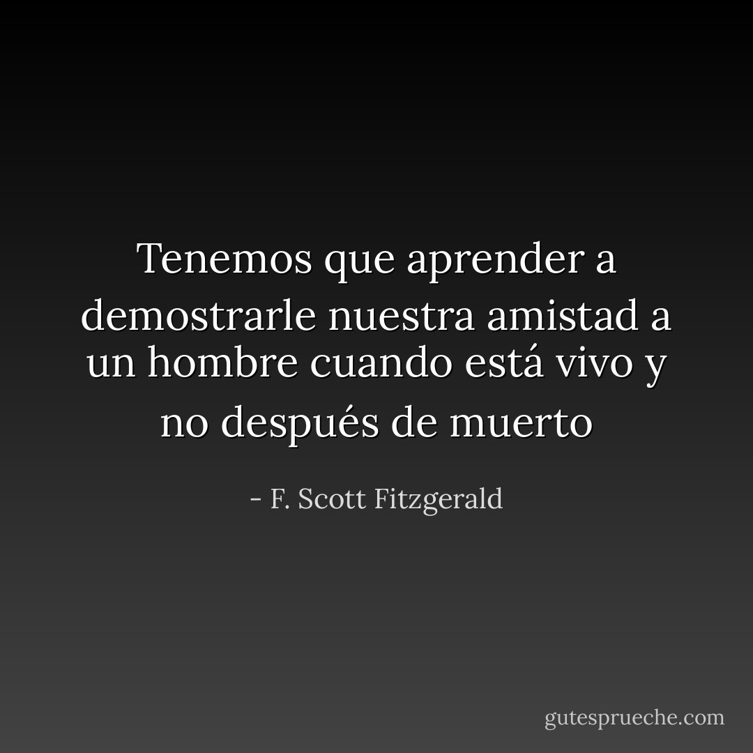 Tenemos que aprender a demostrarle nuestra amistad a un hombre cuando está vivo y no después de muerto - F. Scott Fitzgerald