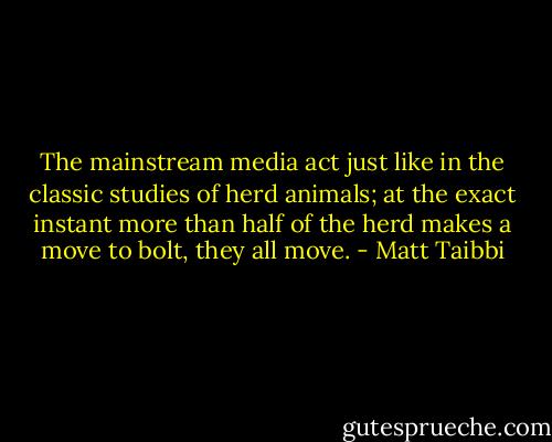 The mainstream media act just like in the classic studies of herd animals; at the exact instant more than half of the herd makes a move to bolt, they all move. - Matt Taibbi
