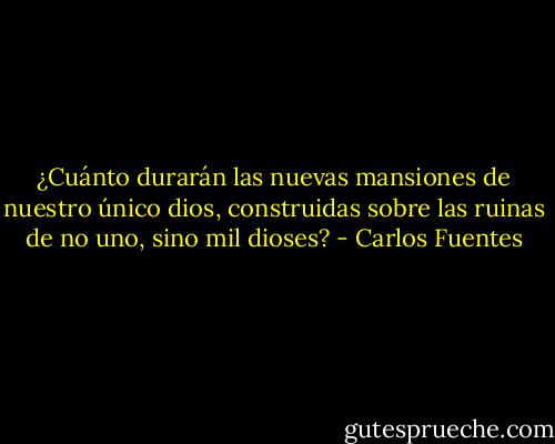 ¿Cuánto durarán las nuevas mansiones de nuestro único dios, construidas sobre las ruinas de no uno, sino mil dioses? - Carlos Fuentes