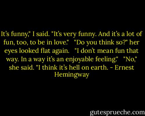 It’s funny," I said. "It’s very funny. And it’s a lot of fun, too, to be in love." <br /><br />"Do you think so?" her eyes looked flat again. <br /><br />"I don’t mean fun that way. In a way it’s an enjoyable feeling." <br /><br />"No," she said. "I think it’s hell on earth. - Ernest Hemingway