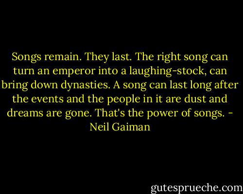 Songs remain. They last. The right song can turn an emperor into a laughing-stock, can bring down dynasties. A song can last long after the events and the people in it are dust and dreams are gone. That's the power of songs. - Neil Gaiman