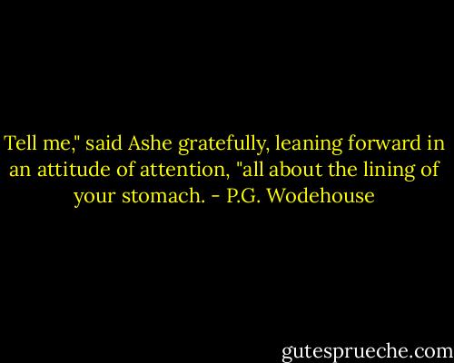 Tell me," said Ashe gratefully, leaning forward in an attitude of attention, "all about the lining of your stomach. - P.G. Wodehouse