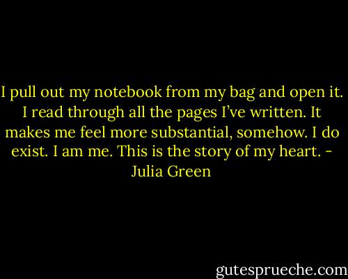 I pull out my notebook from my bag and open it. I read through all the pages I’ve written. It makes me feel more substantial, somehow. I do exist. I am me. This is the story of my heart. - Julia Green