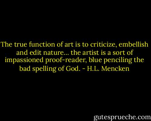 The true function of art is to criticize, embellish and edit nature… the artist is a sort of impassioned proof-reader, blue penciling the bad spelling of God. - H.L. Mencken