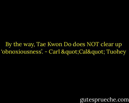 By the way, Tae Kwon Do does NOT clear up ‘obnoxiousness’. - Carl "Cal" Tuohey