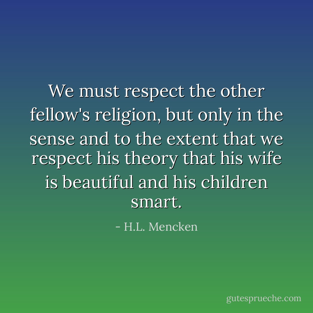 We must respect the other fellow's religion, but only in the sense and to the extent that we respect his theory that his wife is beautiful and his children smart. - H.L. Mencken