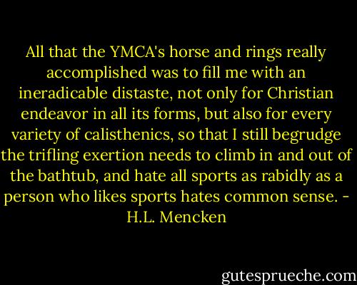 All that the YMCA's horse and rings really accomplished was to fill me with an ineradicable distaste, not only for Christian endeavor in all its forms, but also for every variety of calisthenics, so that I still begrudge the trifling exertion needs to climb in and out of the bathtub, and hate all sports as rabidly as a person who likes sports hates common sense. - H.L. Mencken