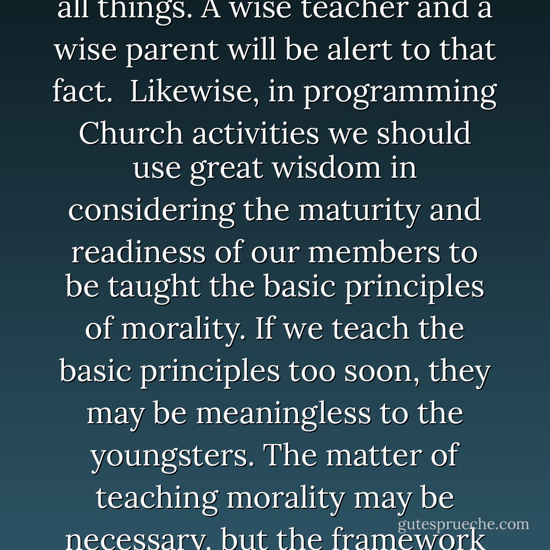 One of the major difficulties, and one of the monumental dangers, of sex education courses in public schools is that they disregard this significant principle of teaching. They tell all before the youngster is ready, and in so doing, they often wreak havoc with the spiritual, emotional, and moral stability of the students. They open them to great jeopardy. Things should be done in the season thereof, and there is a time for all things. A wise teacher and a wise parent will be alert to that fact.<br /><br />Likewise, in programming Church activities we should use great wisdom in considering the maturity and readiness of our members to be taught the basic principles of morality. If we teach the basic principles too soon, they may be meaningless to the youngsters. The matter of teaching morality may be necessary, but the framework in which it is set should recognize the degree of maturity and readiness.<br /><br />For instance, when the youngster is too young to have been subjected to the urging of physical desires, he must be taught about the subject in an entirely different way than will be appropriate when he is older. There will come a time for some more mature discussion later, but this must always be with reverence. - Boyd K. Packer