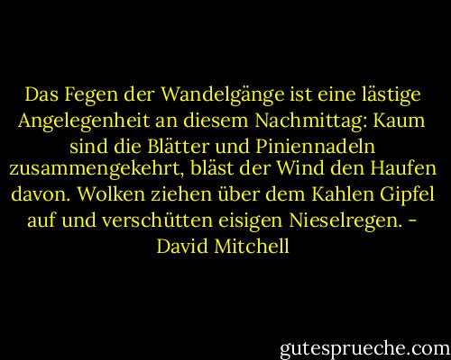 Das Fegen der Wandelgänge ist eine lästige Angelegenheit an diesem Nachmittag: Kaum sind die Blätter und Piniennadeln zusammengekehrt, bläst der Wind den Haufen davon. Wolken ziehen über dem Kahlen Gipfel auf und verschütten eisigen Nieselregen. - David Mitchell