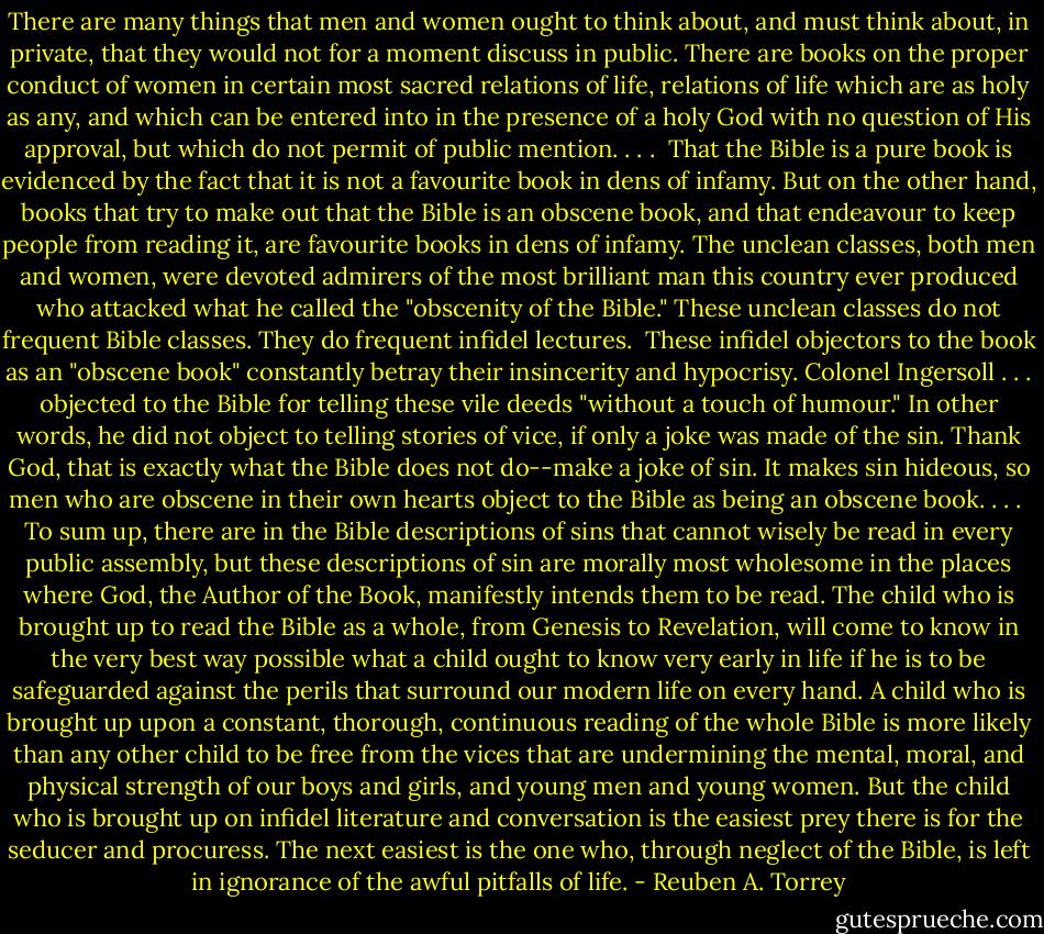 There are many things that men and women ought to think about, and must think about, in private, that they would not for a moment discuss in public. There are books on the proper conduct of women in certain most sacred relations of life, relations of life which are as holy as any, and which can be entered into in the presence of a holy God with no question of His approval, but which do not permit of public mention. . . .<br /><br />That the Bible is a pure book is evidenced by the fact that it is not a favourite book in dens of infamy. But on the other hand, books that try to make out that the Bible is an obscene book, and that endeavour to keep people from reading it, are favourite books in dens of infamy. The unclean classes, both men and women, were devoted admirers of the most brilliant man this country ever produced who attacked what he called the "obscenity of the Bible." These unclean classes do not frequent Bible classes. They do frequent infidel lectures.<br /><br />These infidel objectors to the book as an "obscene book" constantly betray their insincerity and hypocrisy. Colonel Ingersoll . . . objected to the Bible for telling these vile deeds "without a touch of humour." In other words, he did not object to telling stories of vice, if only a joke was made of the sin. Thank God, that is exactly what the Bible does not do--make a joke of sin. It makes sin hideous, so men who are obscene in their own hearts object to the Bible as being an obscene book. . . .<br /><br />To sum up, there are in the Bible descriptions of sins that cannot wisely be read in every public assembly, but these descriptions of sin are morally most wholesome in the places where God, the Author of the Book, manifestly intends them to be read. The child who is brought up to read the Bible as a whole, from Genesis to Revelation, will come to know in the very best way possible what a child ought to know very early in life if he is to be safeguarded against the perils that surround our modern life on every hand. A child who is brought up upon a constant, thorough, continuous reading of the whole Bible is more likely than any other child to be free from the vices that are undermining the mental, moral, and physical strength of our boys and girls, and young men and young women. But the child who is brought up on infidel literature and conversation is the easiest prey there is for the seducer and procuress. The next easiest is the one who, through neglect of the Bible, is left in ignorance of the awful pitfalls of life. - Reuben A. Torrey