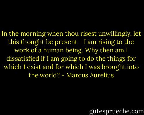 In the morning when thou risest unwillingly, let this thought be present - I am rising to the work of a human being. Why then am I dissatisfied if I am going to do the things for which I exist and for which I was brought into the world? - Marcus Aurelius