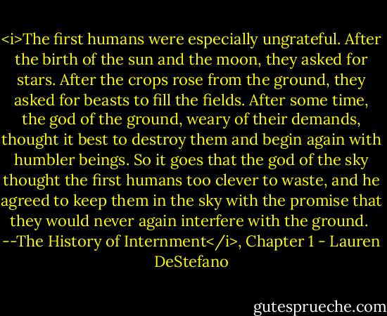 <i>The first humans were especially ungrateful. After the birth of the sun and the moon, they asked for stars. After the crops rose from the ground, they asked for beasts to fill the fields. After some time, the god of the ground, weary of their demands, thought it best to destroy them and begin again with humbler beings. So it goes that the god of the sky thought the first humans too clever to waste, and he agreed to keep them in the sky with the promise that they would never again interfere with the ground. <br />--The History of Internment</i>, Chapter 1 - Lauren DeStefano