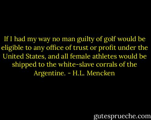 If I had my way no man guilty of golf would be eligible to any office of trust or profit under the United States, and all female athletes would be shipped to the white-slave corrals of the Argentine. - H.L. Mencken