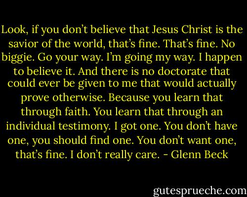 Look, if you don’t believe that Jesus Christ is the savior of the world, that’s fine. That’s fine. No biggie. Go your way. I’m going my way. I happen to believe it. And there is no doctorate that could ever be given to me that would actually prove otherwise. Because you learn that through faith. You learn that through an individual testimony. I got one. You don’t have one, you should find one. You don’t want one, that’s fine. I don’t really care. - Glenn Beck