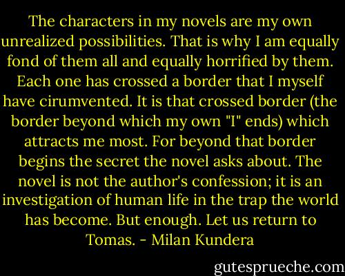 The characters in my novels are my own unrealized possibilities. That is why I am equally fond of them all and equally horrified by them. Each one has crossed a border that I myself have cirumvented. It is that crossed border (the border beyond which my own "I" ends) which attracts me most. For beyond that border begins the secret the novel asks about. The novel is not the author's confession; it is an investigation of human life in the trap the world has become. But enough. Let us return to Tomas. - Milan Kundera