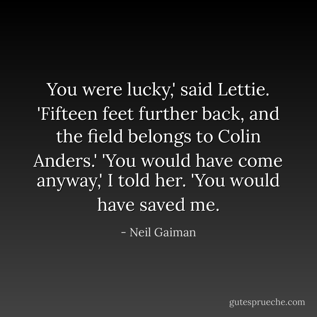 You were lucky,' said Lettie. 'Fifteen feet further back, and the field belongs to Colin Anders.'<br />'You would have come anyway,' I told her. 'You would have saved me. - Neil Gaiman