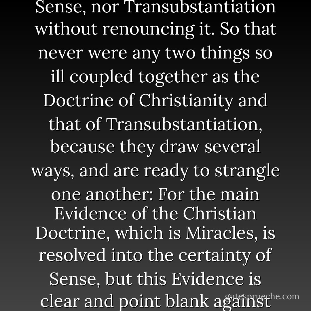 For a Man cannot believe a Miracle without relying upon Sense, nor Transubstantiation without renouncing it. So that never were any two things so ill coupled together as the Doctrine of Christianity and that of Transubstantiation, because they draw several ways, and are ready to strangle one another: For the main Evidence of the Christian Doctrine, which is Miracles, is resolved into the certainty of Sense, but this Evidence is clear and point blank against Transubstantiation. - John Tillotson