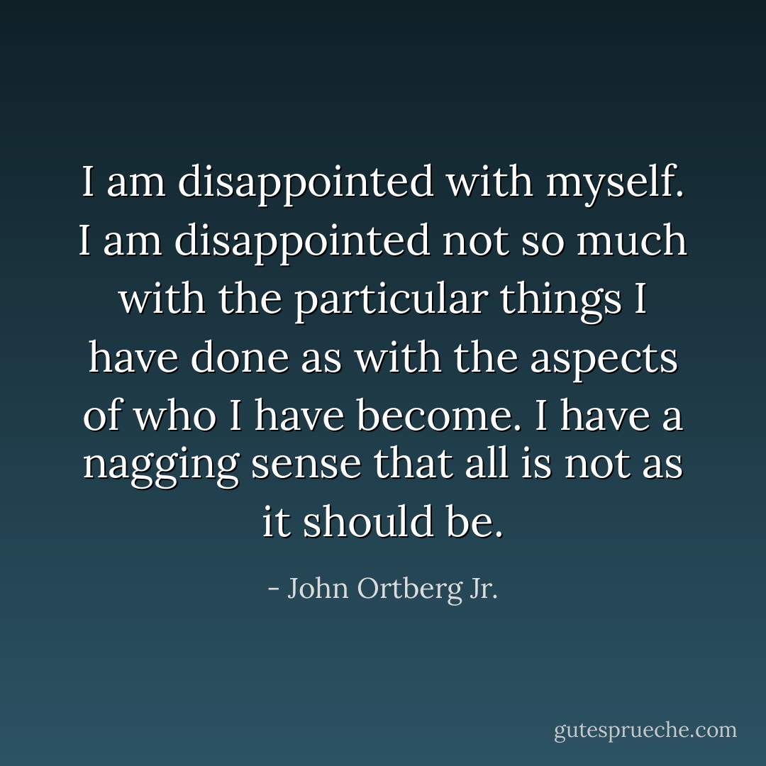 I am disappointed with myself. I am disappointed not so much with the particular things I have done as with the aspects of who I have become. I have a nagging sense that all is not as it should be. - John Ortberg Jr.