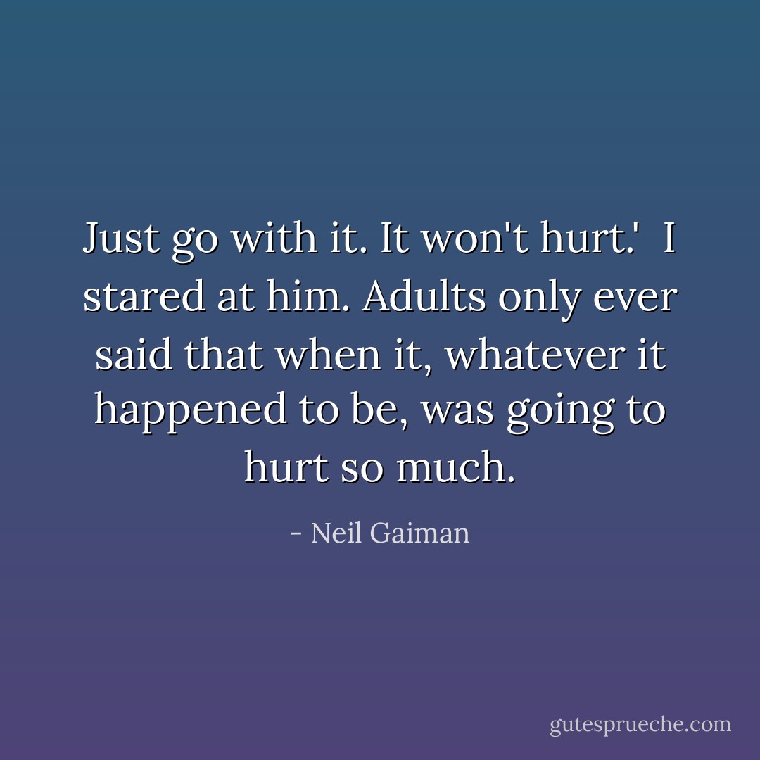 Just go with it. It won't hurt.'<br /><br />I stared at him. Adults only ever said that when it, whatever it happened to be, was going to hurt so much. - Neil Gaiman