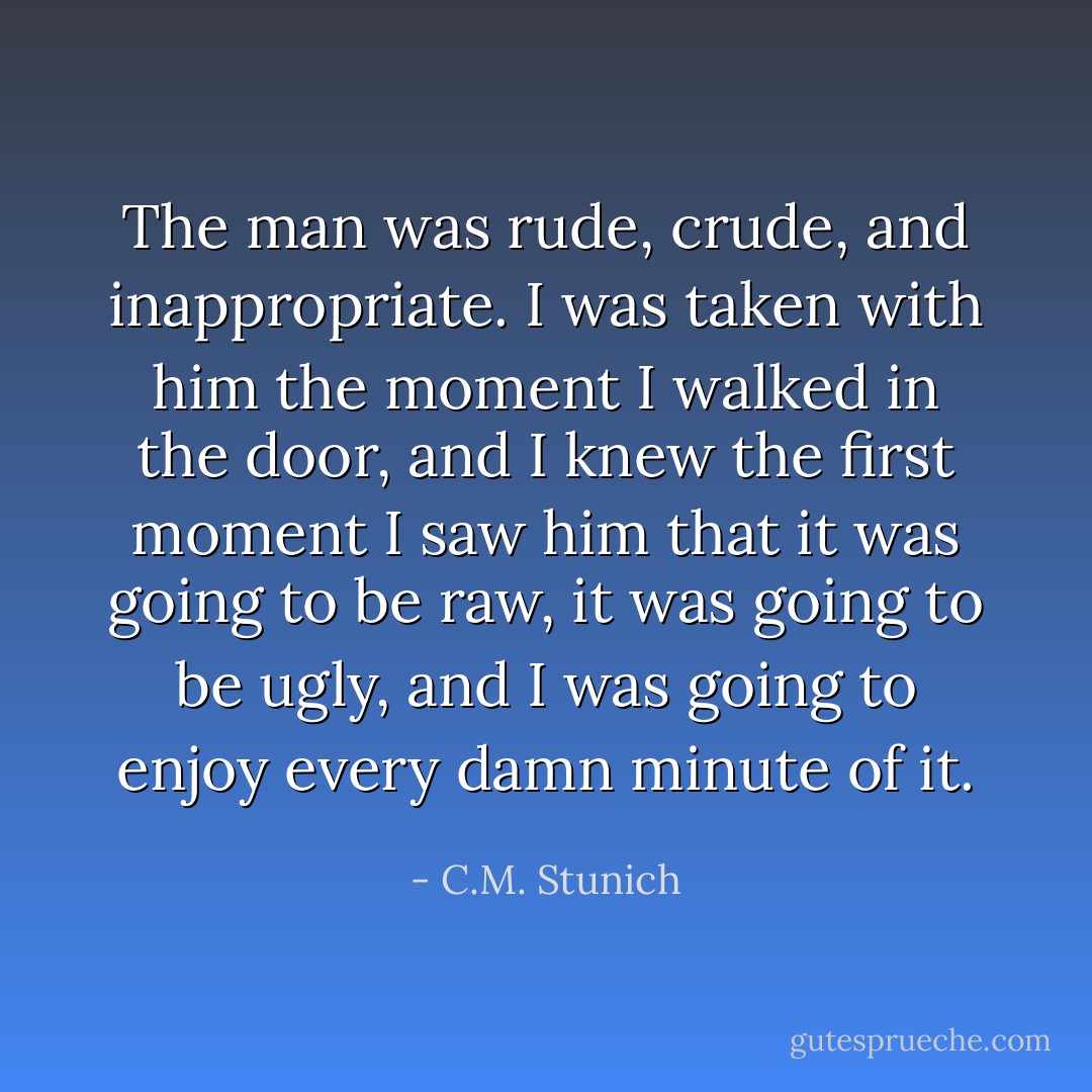The man was rude, crude, and inappropriate. I was taken with him the moment I walked in the door, and I knew the first moment I saw him that it was going to be raw, it was going to be ugly, and I was going to enjoy every damn minute of it. - C.M. Stunich