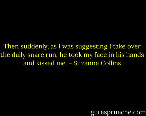 Then suddenly, as I was suggesting I take over the daily snare run, he took my face in his hands and kissed me. - Suzanne Collins