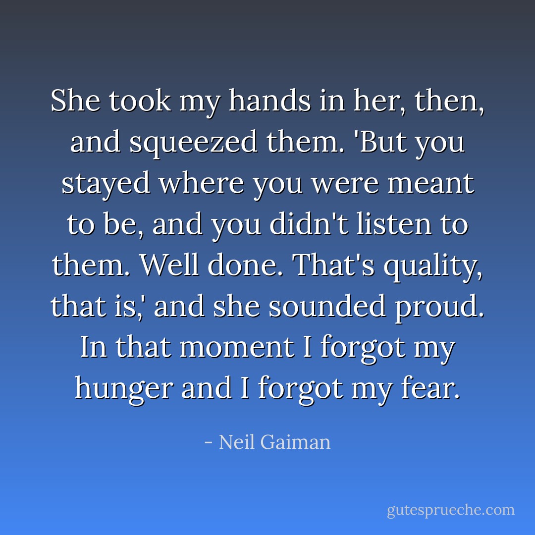 She took my hands in her, then, and squeezed them. 'But you stayed where you were meant to be, and you didn't listen to them. Well done. That's quality, that is,' and she sounded proud. In that moment I forgot my hunger and I forgot my fear. - Neil Gaiman