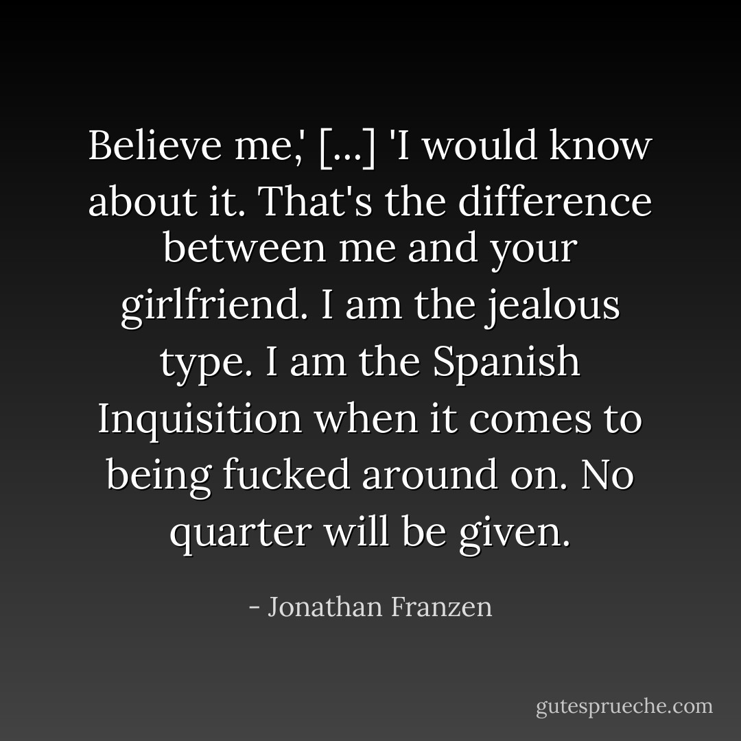 Believe me,' [...] 'I would know about it. That's the difference between me and your girlfriend. I am the jealous type. I am the Spanish Inquisition when it comes to being fucked around on. No quarter will be given. - Jonathan Franzen