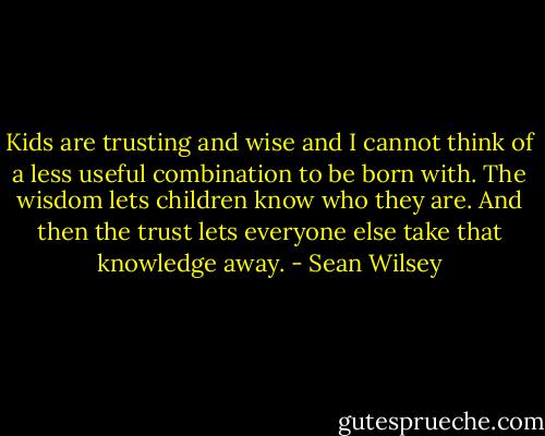 Kids are trusting and wise and I cannot think of a less useful combination to be born with. The wisdom lets children know who they are. And then the trust lets everyone else take that knowledge away. - Sean Wilsey