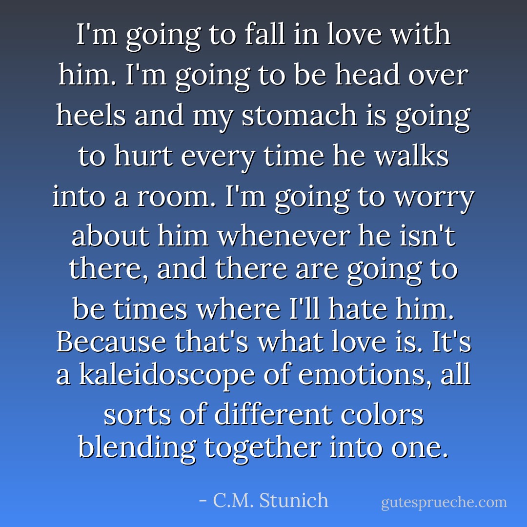 I'm going to fall in love with him. I'm going to be head over heels and my stomach is going to hurt every time he walks into a room. I'm going to worry about him whenever he isn't there, and there are going to be times where I'll hate him. Because that's what love is. It's a kaleidoscope of emotions, all sorts of different colors blending together into one. - C.M. Stunich