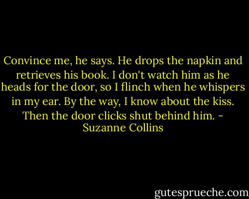 Convince me, he says. He drops the napkin and retrieves his book. I don't watch him as he heads for the door, so I flinch when he whispers in my ear. By the way, I know about the kiss. Then the door clicks shut behind him. - Suzanne Collins