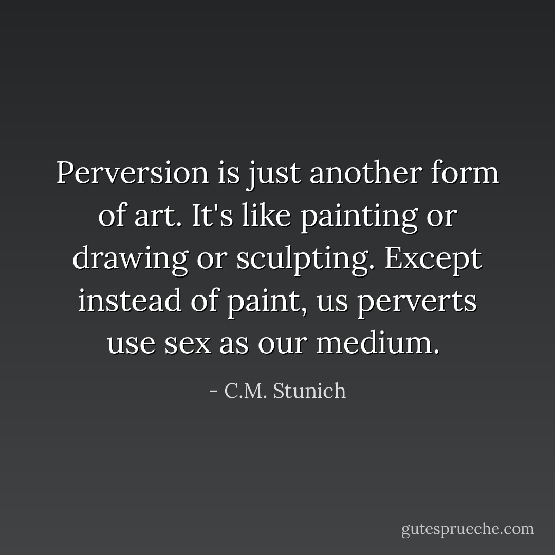 Perversion is just another form of art. It's like painting or drawing or sculpting. Except instead of paint, us perverts use sex as our medium.  - C.M. Stunich