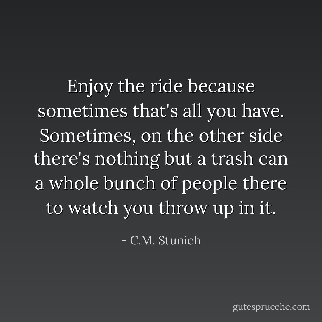 Enjoy the ride because sometimes that's all you have. Sometimes, on the other side there's nothing but a trash can a whole bunch of people there to watch you throw up in it. - C.M. Stunich