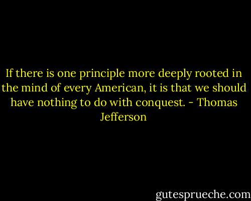 If there is one principle more deeply rooted in the mind of every American, it is that we should have nothing to do with conquest. - Thomas Jefferson
