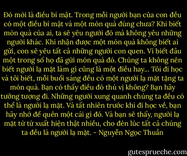 Đó mới là điều bí mật. Trong mỗi người bạn của con đều có một điều bí mật và một món quà đúng chưa? Khi biết món quà của ai, ta sẽ yêu người đó mà không yêu những người khác. Khi nhận được một món quà không biết ai gửi, con sẽ yêu tất cả những người con quen. Vì biết đâu một trong số họ đã gửi món quà đó. Chúng ta không nên biết người lạ mặt làm gì cũng là một điều hay...<br />Tôi đi học và tôi biết, mỗi buổi sáng đều có một người lạ mặt tặng ta món quà. Bạn có thấy điều đó thú vị không? Bạn hãy tưởng tượng đi. Những người xung quanh chúng ta đều có thể là người lạ mặt. Và tất nhiên trước khi đi học về, bạn hãy nhớ để quên một cái gì đó. Và bạn sẽ thấy, người lạ mặt từ từ xuất hiện thật nhiều, cho đén lúc tất cả chúng ta đều là người lạ mặt. - Nguyễn Ngọc Thuần