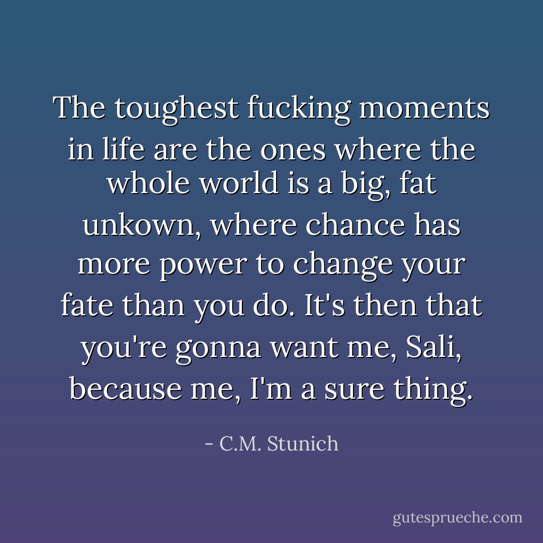 The toughest fucking moments in life are the ones where the whole world is a big, fat unkown, where chance has more power to change your fate than you do. It's then that you're gonna want me, Sali, because me, I'm a sure thing. - C.M. Stunich