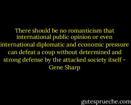 There should be no romanticism that international public opinion or even international diplomatic and economic pressure can defeat a coup without determined and strong defense by the attacked society itself - Gene Sharp