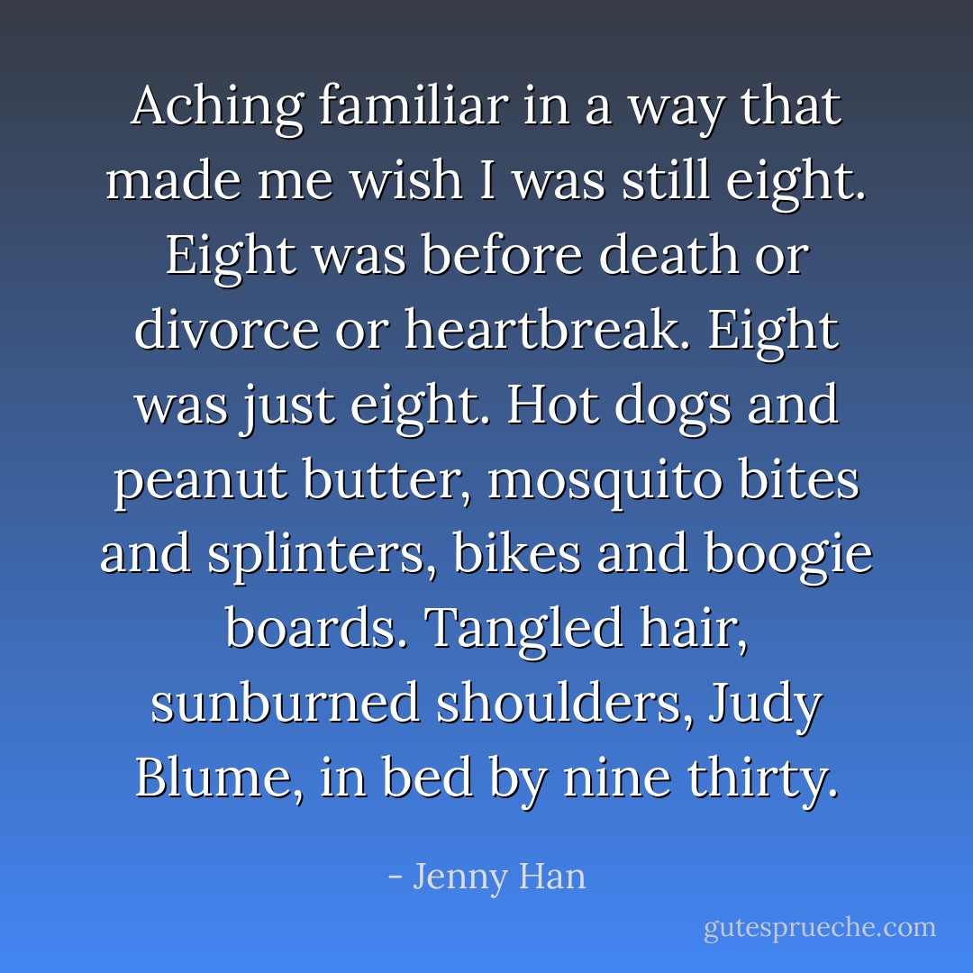 Aching familiar in a way that made me wish I was still eight. Eight was before death or divorce or heartbreak. Eight was just eight. Hot dogs and peanut butter, mosquito bites and splinters, bikes and boogie boards. Tangled hair, sunburned shoulders, Judy Blume, in bed by nine thirty. - Jenny Han