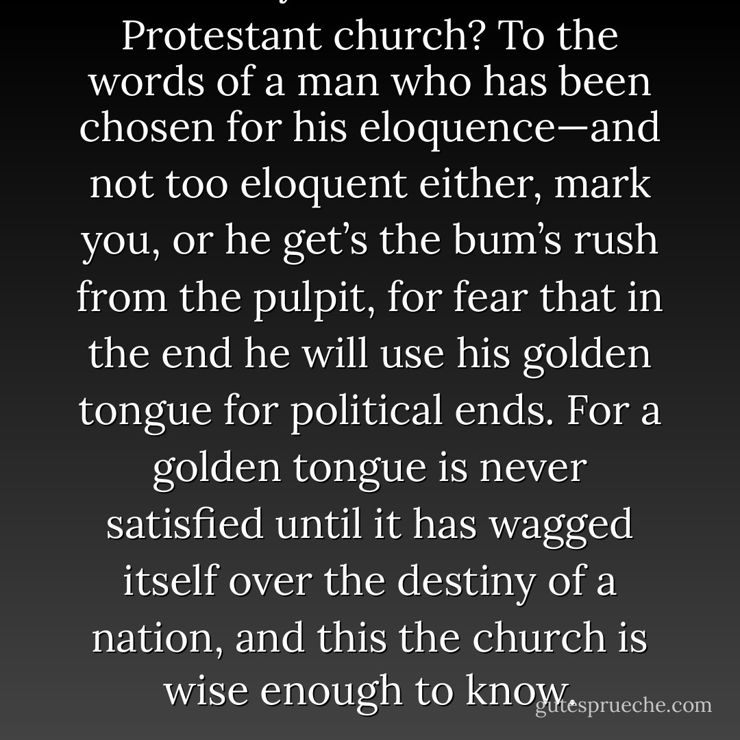 What do you listen to in the Protestant church? To the words of a man who has been chosen for his eloquence—and not too eloquent either, mark you, or he get’s the bum’s rush from the pulpit, for fear that in the end he will use his golden tongue for political ends. For a golden tongue is never satisfied until it has wagged itself over the destiny of a nation, and this the church is wise enough to know. - Djuna Barnes