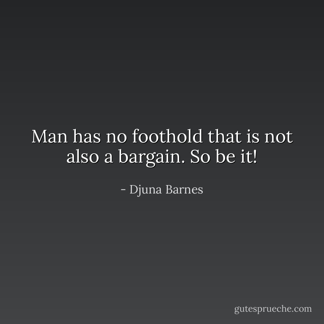 Man has no foothold that is not also a bargain. So be it! - Djuna Barnes