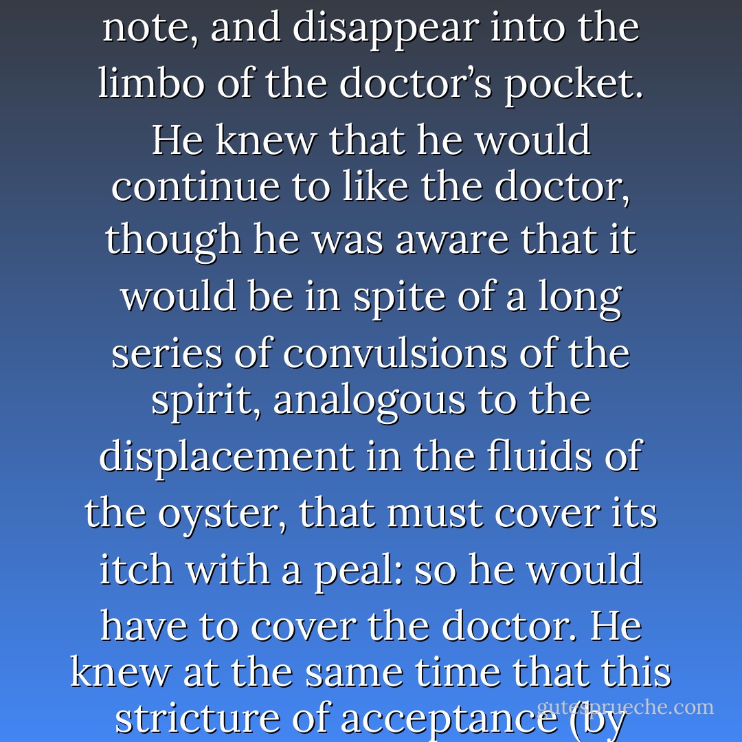 With a tension in his stomach, such as one suffers when watching an acrobat leaving the virtuosity of his safety in a mad unraveling whirl into probable death, Felix watched the hand descend, take up the note, and disappear into the limbo of the doctor’s pocket. He knew that he would continue to like the doctor, though he was aware that it would be in spite of a long series of convulsions of the spirit, analogous to the displacement in the fluids of the oyster, that must cover its itch with a peal: so he would have to cover the doctor. He knew at the same time that this stricture of acceptance (by which what we must love is made into what we can love) would eventually be a part of himself, though originally brought on by no will of his own. - Djuna Barnes